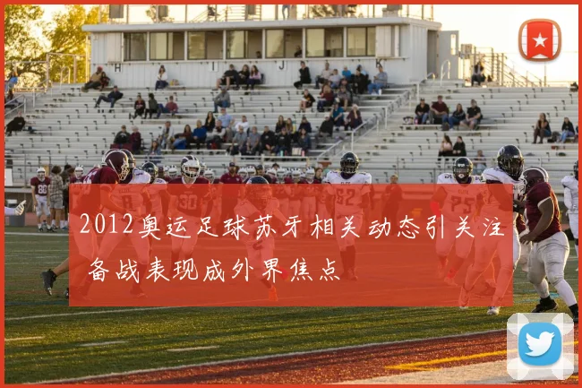 2012奥运足球苏牙相关动态引关注 备战表现成外界焦点