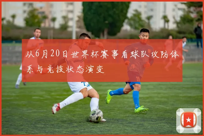 从6月20日世界杯赛事看球队攻防体系与竞技状态演变