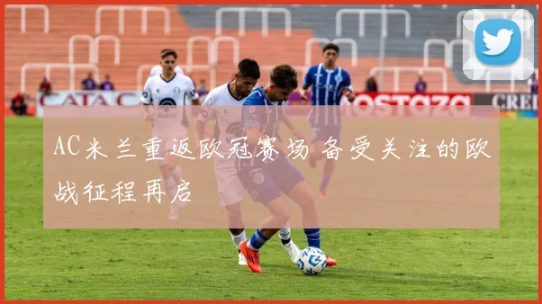 AC米兰重返欧冠赛场 备受关注的欧战征程再启
