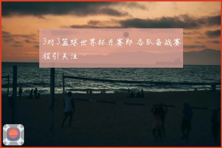 3对3篮球世界杯开赛即 各队备战赛程引关注