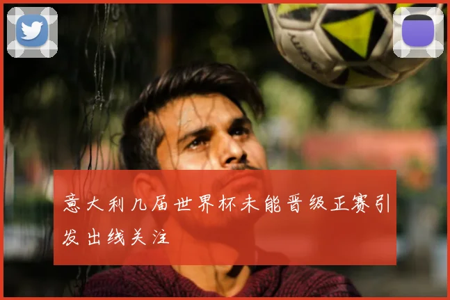 意大利几届世界杯未能晋级正赛引发出线关注