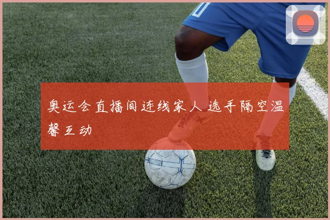 奥运会直播间连线家人 选手隔空温馨互动