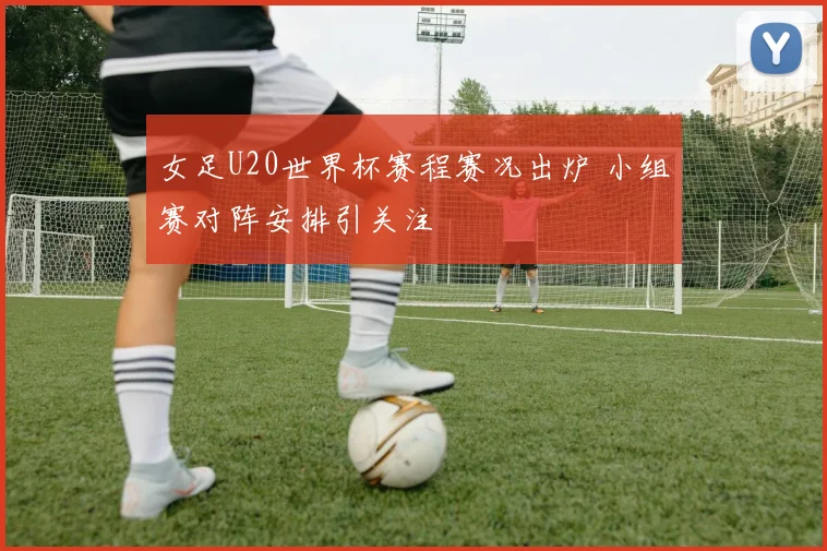 女足U20世界杯赛程赛况出炉 小组赛对阵安排引关注