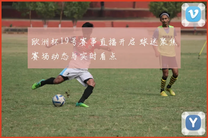 欧洲杯19号赛事直播开启 球迷聚焦赛场动态与实时看点