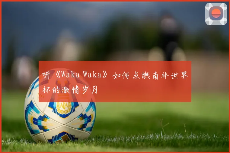 听《Waka Waka》如何点燃南非世界杯的激情岁月