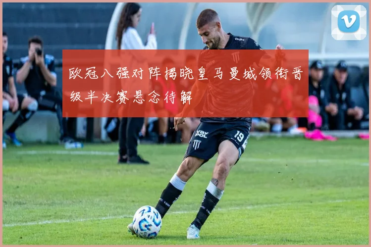 欧冠八强对阵揭晓皇马曼城领衔晋级半决赛悬念待解