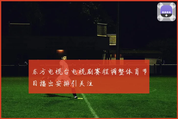 东方电视台电视剧赛程调整体育节目播出安排引关注