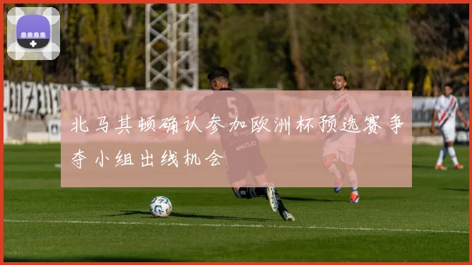 北马其顿确认参加欧洲杯预选赛争夺小组出线机会