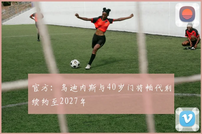 官方:乌迪内斯与40岁门将帕代利续约至2027年