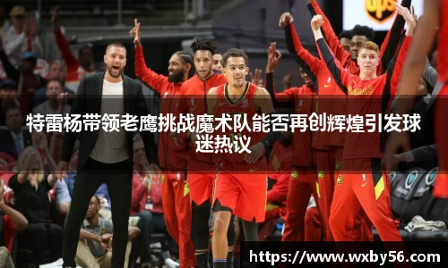 特雷杨带领老鹰挑战魔术队能否再创辉煌引发球迷热议